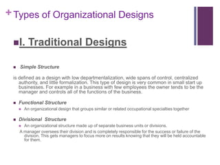 + Types of Organizational Designs

 I.       Traditional Designs

    Simple Structure

 is defined as a design with low departmentalization, wide spans of control, centralized
    authority, and little formalization. This type of design is very common in small start up
    businesses. For example in a business with few employees the owner tends to be the
    manager and controls all of the functions of the business.

    Functional Structure
        An organizational design that groups similar or related occupational specialties together

    Divisional Structure
      An organizational structure made up of separate business units or divisions.
     A manager oversees their division and is completely responsible for the success or failure of the
       division. This gets managers to focus more on results knowing that they will be held accountable
       for them.
 