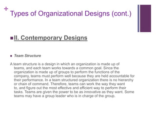+
    Types of Organizational Designs (cont.)


     II.   Contemporary Designs

       Team Structure

    A team structure is a design in which an organization is made up of
       teams, and each team works towards a common goal. Since the
       organization is made up of groups to perform the functions of the
       company, teams must perform well because they are held accountable for
       their performance. In a team structured organization there is no hierarchy
       or chain of command. Therefore, teams can work the way they want
       to, and figure out the most effective and efficient way to perform their
       tasks. Teams are given the power to be as innovative as they want. Some
       teams may have a group leader who is in charge of the group.
 