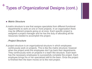 +
    Types of Organizational Designs (cont.)


       Matrix Structure

    A matrix structure is one that assigns specialists from different functional
      departments to work on one or more projects. In an organization there
      may be different projects going on at once. Each specific project is
      assigned a project manager and he has the duty of allocating all the
      resources needed to accomplish the project.

     . Project Structure

    A project structure is an organizational structure in which employees
      continuously work on projects. This is like the matrix structure; however
      when the project ends the employees don’t go back their departments.
      They continuously work on projects in a team like structure. Each team
      has the necessary employees to successfully complete the project. Each
      employee brings his or her specialized skill to the team. Once the project
      is finished then the team moves on to the next project.
 