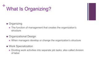 +
    What Is Organizing?

       Organizing
           The function of management that creates the organization’s
            structure

       Organizational Design
           When managers develop or change the organization’s structure

       Work Specialization
           Dividing work activities into separate job tasks; also called division
            of labor
 