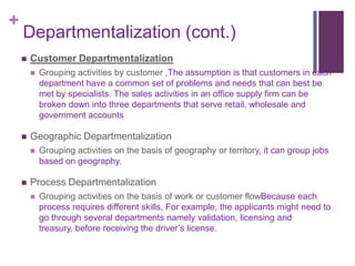 +
    Departmentalization (cont.)
       Customer Departmentalization
           Grouping activities by customer ,The assumption is that customers in each
            department have a common set of problems and needs that can best be
            met by specialists. The sales activities in an office supply firm can be
            broken down into three departments that serve retail, wholesale and
            government accounts

       Geographic Departmentalization
           Grouping activities on the basis of geography or territory, it can group jobs
            based on geography.

       Process Departmentalization
           Grouping activities on the basis of work or customer flowBecause each
            process requires different skills, For example, the applicants might need to
            go through several departments namely validation, licensing and
            treasury, before receiving the driver’s license.
 
