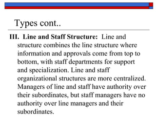 Types cont..
III. Line and Staff Structure: Line and
structure combines the line structure where
information and approvals come from top to
bottom, with staff departments for support
and specialization. Line and staff
organizational structures are more centralized.
Managers of line and staff have authority over
their subordinates, but staff managers have no
authority over line managers and their
subordinates.
 
