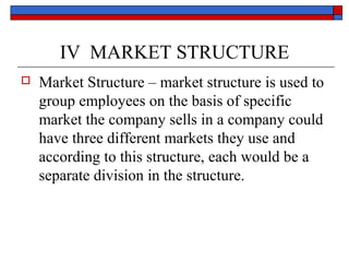 IV MARKET STRUCTURE
 Market Structure – market structure is used to
group employees on the basis of specific
market the company sells in a company could
have three different markets they use and
according to this structure, each would be a
separate division in the structure.
 