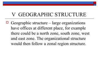 V GEOGRAPHIC STRUCTURE
 Geographic structure – large organizations
have offices at different place, for example
there could be a north zone, south zone, west
and east zone. The organizational structure
would then follow a zonal region structure.
 