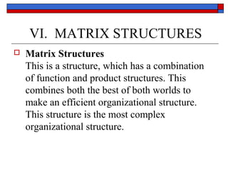 VI. MATRIX STRUCTURES
 Matrix Structures
This is a structure, which has a combination
of function and product structures. This
combines both the best of both worlds to
make an efficient organizational structure.
This structure is the most complex
organizational structure.
 