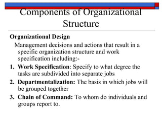 Components of Organizational
Structure
Organizational Design
Management decisions and actions that result in a
specific organization structure and work
specification including:-
1. Work Specification: Specify to what degree the
tasks are subdivided into separate jobs
2. Departmentalization: The basis in which jobs will
be grouped together
3. Chain of Command: To whom do individuals and
groups report to.
 