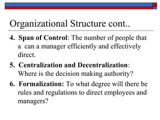 Organizational Structure cont..
4. Span of Control: The number of people that
a can a manager efficiently and effectively
direct.
5. Centralization and Decentralization:
Where is the decision making authority?
6. Formalization: To what degree will there be
rules and regulations to direct employees and
managers?
 