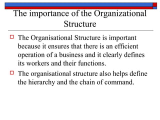 The importance of the Organizational
Structure
 The Organisational Structure is important
because it ensures that there is an efficient
operation of a business and it clearly defines
its workers and their functions.
 The organisational structure also helps define
the hierarchy and the chain of command.
 