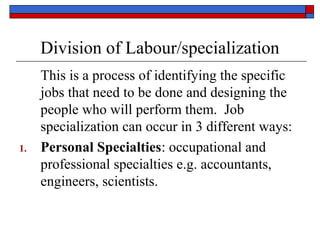 Division of Labour/specialization
This is a process of identifying the specific
jobs that need to be done and designing the
people who will perform them. Job
specialization can occur in 3 different ways:
1. Personal Specialties: occupational and
professional specialties e.g. accountants,
engineers, scientists.
 