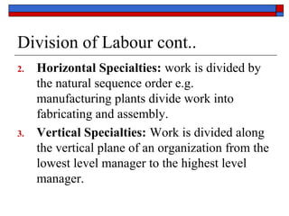 Division of Labour cont..
2. Horizontal Specialties: work is divided by
the natural sequence order e.g.
manufacturing plants divide work into
fabricating and assembly.
3. Vertical Specialties: Work is divided along
the vertical plane of an organization from the
lowest level manager to the highest level
manager.
 