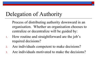 Delegation of Authority
Process of distributing authority downward in an
organisation. Whether an organisation chooses to
centralize or decentralize will be guided by:
1. How routine and straightforward are the job’s
required decisions?
2. Are individuals competent to make decisions?
3. Are individuals motivated to make the decisions?
 