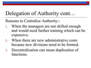 Delegation of Authority cont…
Reasons to Centralize Authority:-
1. When the managers are not skilled enough
and would need further training which can be
expensive.
2. When there are new administrative costs
because new divisions need to be formed.
3. Decentralization can mean duplication of
functions.
 