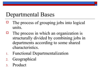 Departmental Bases
 The process of grouping jobs into logical
units.
 The process in which an organization is
structurally divided by combining jobs in
departments according to some shared
characteristics.
1. Functional Departmentalization
2. Geographical
3. Product
 