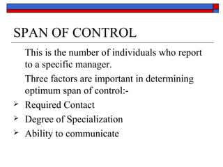 SPAN OF CONTROL
This is the number of individuals who report
to a specific manager.
Three factors are important in determining
optimum span of control:-
 Required Contact
 Degree of Specialization
 Ability to communicate
 