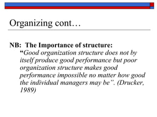 Organizing cont…
NB: The Importance of structure:
“Good organization structure does not by
itself produce good performance but poor
organization structure makes good
performance impossible no matter how good
the individual managers may be”. (Drucker,
1989)
 