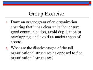 Group Exercise
1. Draw an organogram of an organization
ensuring that it has clear units that ensure
good communication, avoid duplication or
overlapping, and avoid an unclear span of
control.
2. What are the disadvantages of the tall
organizational structures as opposed to flat
organizational structures?
 