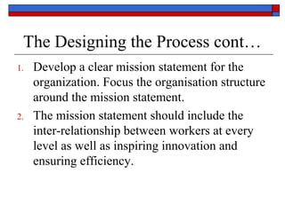 The Designing the Process cont…
1. Develop a clear mission statement for the
organization. Focus the organisation structure
around the mission statement.
2. The mission statement should include the
inter-relationship between workers at every
level as well as inspiring innovation and
ensuring efficiency.
 