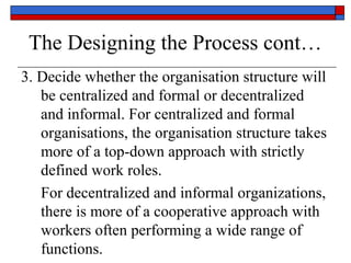 The Designing the Process cont…
3. Decide whether the organisation structure will
be centralized and formal or decentralized
and informal. For centralized and formal
organisations, the organisation structure takes
more of a top-down approach with strictly
defined work roles.
For decentralized and informal organizations,
there is more of a cooperative approach with
workers often performing a wide range of
functions.
 