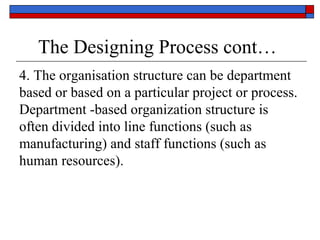 The Designing Process cont…
4. The organisation structure can be department
based or based on a particular project or process.
Department -based organization structure is
often divided into line functions (such as
manufacturing) and staff functions (such as
human resources).
 