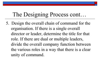 The Designing Process cont…
5. Design the overall chain of command for the
organisation. If there is a single overall
director or leader, determine the title for that
role. If there are dual or multiple leaders,
divide the overall company function between
the various roles in a way that there is a clear
unity of command.
 