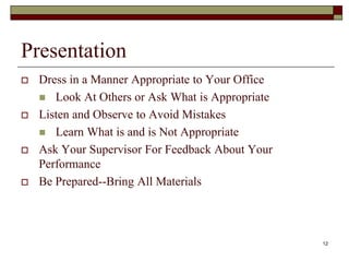 Presentation
 Dress in a Manner Appropriate to Your Office
 Look At Others or Ask What is Appropriate
 Listen and Observe to Avoid Mistakes
 Learn What is and is Not Appropriate
 Ask Your Supervisor For Feedback About Your
Performance
 Be Prepared--Bring All Materials
12
 