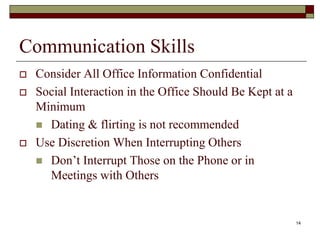 Communication Skills
 Consider All Office Information Confidential
 Social Interaction in the Office Should Be Kept at a
Minimum
 Dating & flirting is not recommended
 Use Discretion When Interrupting Others
 Don’t Interrupt Those on the Phone or in
Meetings with Others
14
 