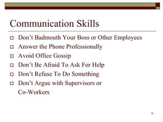 Communication Skills
 Don’t Badmouth Your Boss or Other Employees
 Answer the Phone Professionally
 Avoid Office Gossip
 Don’t Be Afraid To Ask For Help
 Don’t Refuse To Do Something
 Don’t Argue with Supervisors or
Co-Workers
15
 