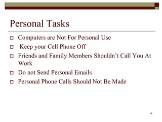 Personal Tasks
 Computers are Not For Personal Use
 Keep your Cell Phone Off
 Friends and Family Members Shouldn’t Call You At
Work
 Do not Send Personal Emails
 Personal Phone Calls Should Not Be Made
16
 