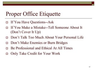 Proper Office Etiquette
 If You Have Questions--Ask
 If You Make a Mistake--Tell Someone About It
(Don’t Cover It Up)
 Don’t Talk Too Much About Your Personal Life
 Don’t Make Enemies or Burn Bridges
 Be Professional and Ethical At All Times
 Only Take Credit for Your Work
17
 