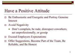 Have a Positive Attitude
 Be Enthusiastic and Energetic and Portray Genuine
Interest
 Avoid Negativity
 Don’t complain, be rude, disrespect coworkers,
act unprofessionally, or gossip
 Exceed Employers Expectations
 Offer Suggestions, Become Part of the Team, Be
Reliable, and Be Honest
19
 