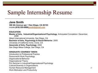 Sample Internship Resume
Jane Smith
300 4th Avenue apt. 1 San Diego, CA 92103
mobile:(619) 555-0000jsmith@gmail.com
EDUCATION:
Master of Arts, Industrial/Organizational Psychology, Anticipated Completion: December,
2008
Alliant International University, San Diego, CA
Bachelor of Arts, Psychology & Social Behavior, 2005
University of California Irvine, Irvine, CA
Associate of Arts, Psychology, 2002
San Diego Mesa College, San Diego, CA
GRADUATE COURSES TAKEN:
Introduction to Professional Practice
Personnel & Work Psychology
Organizational Behavior
Organizational Theory
Pro Seminar in Industrial/Organizational Psychology
Cultural Diversity in Organizations
Human Resource Management
Work Motivation and Productivity
21
 