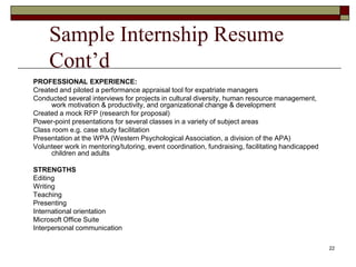 Sample Internship Resume
Cont’d
PROFESSIONAL EXPERIENCE:
Created and piloted a performance appraisal tool for expatriate managers
Conducted several interviews for projects in cultural diversity, human resource management,
work motivation & productivity, and organizational change & development
Created a mock RFP (research for proposal)
Power-point presentations for several classes in a variety of subject areas
Class room e.g. case study facilitation
Presentation at the WPA (Western Psychological Association, a division of the APA)
Volunteer work in mentoring/tutoring, event coordination, fundraising, facilitating handicapped
children and adults
STRENGTHS
Editing
Writing
Teaching
Presenting
International orientation
Microsoft Office Suite
Interpersonal communication
22
 