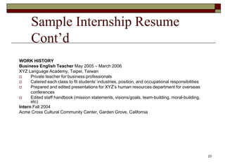 Sample Internship Resume
Cont’d
WORK HISTORY
Business English Teacher May 2005 – March 2006
XYZ Language Academy, Taipei, Taiwan
 Private teacher for business professionals
 Catered each class to fit students’ industries, position, and occupational responsibilities
 Prepared and edited presentations for XYZ’s human resources department for overseas
conferences
 Edited staff handbook (mission statements, visions/goals, team-building, moral-building,
etc)
Intern Fall 2004
Acme Cross Cultural Community Center, Garden Grove, California
23
 