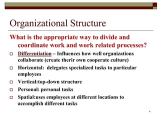 Organizational Structure
What is the appropriate way to divide and
coordinate work and work related processes?
 Differentiation – Influences how well organizations
collaborate (create therir own cooperate culture)
 Horizontal: delegates specialized tasks to particular
employees
 Vertical:top-down structure
 Personal: personal tasks
 Spatial:uses employees at different locations to
accomplish different tasks
4
 