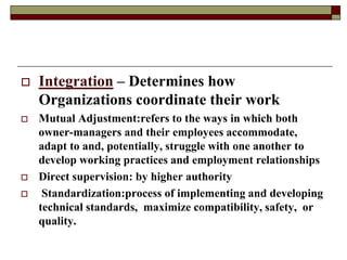  Integration – Determines how
Organizations coordinate their work
 Mutual Adjustment:refers to the ways in which both
owner-managers and their employees accommodate,
adapt to and, potentially, struggle with one another to
develop working practices and employment relationships
 Direct supervision: by higher authority
 Standardization:process of implementing and developing
technical standards, maximize compatibility, safety, or
quality.
 