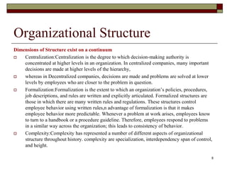 Organizational Structure
Dimensions of Structure exist on a continuum
 Centralization:Centralization is the degree to which decision-making authority is
concentrated at higher levels in an organization. In centralized companies, many important
decisions are made at higher levels of the hierarchy,
 whereas in Decentralized companies, decisions are made and problems are solved at lower
levels by employees who are closer to the problem in question.
 Formalization:Formalization is the extent to which an organization’s policies, procedures,
job descriptions, and rules are written and explicitly articulated. Formalized structures are
those in which there are many written rules and regulations. These structures control
employee behavior using written rules,n advantage of formalization is that it makes
employee behavior more predictable. Whenever a problem at work arises, employees know
to turn to a handbook or a procedure guideline. Therefore, employees respond to problems
in a similar way across the organization; this leads to consistency of behavior.
 Complexity:Complexity has represented a number of different aspects of organizational
structure throughout history. complexity are specialization, interdependency span of control,
and height.
8
 