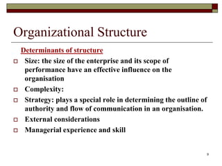 Organizational Structure
Determinants of structure
 Size: the size of the enterprise and its scope of
performance have an effective influence on the
organisation
 Complexity:
 Strategy: plays a special role in determining the outline of
authority and flow of communication in an organisation.
 External considerations
 Managerial experience and skill
9
 