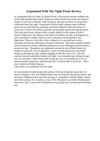 Acquainted With The Night Poetic Devices
In Acquainted with the Night, by Robert Frost, a first person narrator wanders out
of the night and then back again. During his dark and dim travels the man stops to
listen to a cry from a distance. After his pause, the man continues on his journey,
indifferent about the night. Acquainted with the Night contains many different
poetic devices that help the continuity and theme flourish. Since this poem is a
terza rima, it allows the reader to quickly and smoothly operate through the poem.
The terza rima rhyme scheme offers a steady rhythm for the reader to follow
along. Furthermore, the authors word choice of saddest city lane, and dropped my
eyes, unwilling to explain, help to convey a facade of melancholiness and
depression. However, lines like, I have walked out in rain and back in rain,
ultimately portray the underlying message of the poem. This poem resonates deeply
with me because it offers a different perspective to any challenges and hard times a
person can face. Throughout my sophomore and junior year of high school, my
attitude towards life was not optimistic. I grew towards pessimism, and would
simply go through my days waiting, begging for the day to be over. I, like the
narrator, had out walked the furthest city light. I can remember just sitting through
one of Coach Day s math classes and closing my eyes, envisioning the 2:55 p.m
announcements coming on, and knowing that I would be able to go home.... Show
more content on Helpwriting.net ...
I have been one acquainted with the night.
are my absolute favorite because the author is flat out telling the reader that it is
okay to struggle in life. The hardest blades truly are forged in the hottest flames, and
this poem emphasizes how true that message is. Acquainted with the Night is much
more than a poem. It is a mantra, a way of life. This poem can rid the blinding haze
from one s eyes. A tiny dose of optimism can go along way even beyond the furthest
city
 