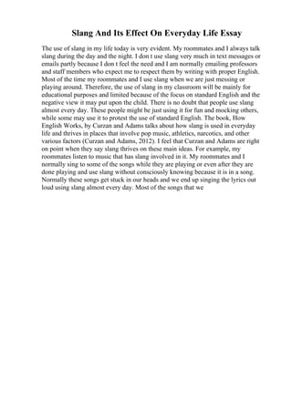 Slang And Its Effect On Everyday Life Essay
The use of slang in my life today is very evident. My roommates and I always talk
slang during the day and the night. I don t use slang very much in text messages or
emails partly because I don t feel the need and I am normally emailing professors
and staff members who expect me to respect them by writing with proper English.
Most of the time my roommates and I use slang when we are just messing or
playing around. Therefore, the use of slang in my classroom will be mainly for
educational purposes and limited because of the focus on standard English and the
negative view it may put upon the child. There is no doubt that people use slang
almost every day. These people might be just using it for fun and mocking others,
while some may use it to protest the use of standard English. The book, How
English Works, by Curzan and Adams talks about how slang is used in everyday
life and thrives in places that involve pop music, athletics, narcotics, and other
various factors (Curzan and Adams, 2012). I feel that Curzan and Adams are right
on point when they say slang thrives on these main ideas. For example, my
roommates listen to music that has slang involved in it. My roommates and I
normally sing to some of the songs while they are playing or even after they are
done playing and use slang without consciously knowing because it is in a song.
Normally these songs get stuck in our heads and we end up singing the lyrics out
loud using slang almost every day. Most of the songs that we
 