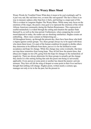 The Weary Blues Mood
Weary Words for Troubled Times What does it mean to be soul crushingly sad? Is
it just very sad, like sad times two, or more like sad squared? The fact is there is no
way to measure sadness other than how it feels, and feeling is a major part of life.
This is evident in Langston Hughes The Weary Blues. While many may focus on the
emotions of the singer, the poem s true goal is to represent the emotions of the whole
African American community during the Harlem Renaissance. This expression of
soulful melancholy is evident through the setting and situation the speaker finds
themself in, as well as the time period. Furthermore, when comparing the overall
mood depicted to today, the reader can see shocking similarities. Hughes creates an
enthralling... Show more content on Helpwriting.net ...
All throughout history, up through the present day, there have been those who hold
a stigma against certain groups. Yet, these groups always try to be equal with those
who deem them lesser. It is part of the human condition for people to dislike others
they determine to be different from them, just as it is for the disliked to want
acceptance and hope for change. While this change may come eventually, that does
not stop these minorities from losing hope. They all feel how the pianist does, that
[they] ain t happy no mo (29), going from the hope for changes to the melancholy of
negativity. There are always deterrents for these groups to actually get the change
they desire It is this uniting feeling that aids this poem into being so universally
applicable. Every person at some point or another has shared the pianist s private
moment. They have all felt the sting of despair at some point in their lives and have
thought that nothing will change. Hughes poem, written nearly a century ago,
manages not only to tie in the the past, but the present in
 