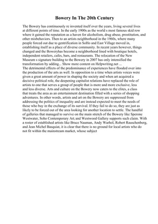 Bowery In The 20th Century
The Bowery has continuously re invented itself over the years, living several lives
at different points of time. In the early 1900s as the world s most famous skid row
where it gained the reputation as a haven for alcoholism, drug abuse, prostitution, and
other misbehaviors. Then to an artists neighborhood in the 1960s, where many
people forced out due to gentrification in SoHo and East Village moved in,
establishing itself as a place of diverse community. In recent years however, things
changed and the Boweryhas become a neighborhood lined with boutique hotels,
independent retailers, cafes, bars, and restaurants. The relocation of the New
Museum s signature building to the Bowery in 2007 has only intensified the
transformation by adding... Show more content on Helpwriting.net ...
The detrimental effects of the predominance of experiences have flooded over into
the production of the arts as well. In opposition to a time when artists voices were
given a great amount of power in shaping the society and when art acquired a
decisive political role, the deepening capitalist relations have replaced the role of
artists to one that serves a group of people that is more and more exclusive, less
and less diverse. Arts and culture on the Bowery now caters to the elites, a class
that treats the area as an entertainment destination filled with a series of shopping
adventures. In other words, artists and art on the Bowery are suppressed from
addressing the politics of inequality and are instead expected to meet the needs of
those who buy in the exchange of its survival. If they fail to do so, they are just as
likely to be forced out of the area looking for another location to settle. The handful
of galleries that managed to survive on the main stretch of the Bowery like Sperone
Westwater, Soho Contemporary Art, and Westwood Gallery supports such claim. With
a roster of established artists like Bruce Nauman, Andy Warhol, Robert Rauschenberg,
and Jean Michel Basquiat, it is clear that there is no ground for local artists who do
not fit within the mainstream market, whose subject
 