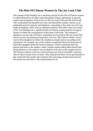 The Role Of Chinese Women In The Joy Luck Club
The concept of foot binding was a shocking concept for the role of Chinese women
to submit themselves to torture and represented a unique opportunity to gain the
respect and recognition of the in laws in The Joy Luck Club and The Good Earth
who would praise the beautiful tiny feet even beyond the woman s dowry, as an
undeniable proof of capacity and obedience. According to Tan, there are only two
kinds of daughters, those who are obedient and those who follow their own mind!
(142). Foot binding was a significant role for Chinese women and the concept of
beauty no matter the consequences of their pain in the body. The concept of
obedience was the role of Chinese womanthat was focused in The Joy Luck Club,
which was how the characters based their views on. The Chinese mother s desire
was for their daughters to follow the obedience concept and act according to the
regulations. For example, one of the mothers complained about not being able to
teach their daughter about the Chinese character, which would help obey her
parents and listen to her mother s mind. Another mother talked about herself and
being obedient as Tan stated, I was an obedient wife; just as they taught me (61).
The Chinese mothers in the Joy Luck Club grew up with an incredibly restrictive
idea of what it meant to be a woman. They realized that there was no good people in
this world and only people who wanted to take advantage of their heart and soul.
This belief was also true in The Good Earthas O Lan
 