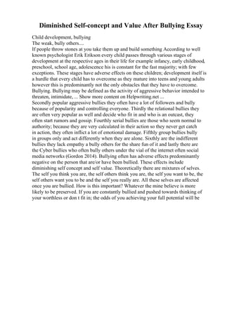 Diminished Self-concept and Value After Bullying Essay
Child development, bullying
The weak, bully others....
If people throw stones at you take them up and build something According to well
known psychologist Erik Erikson every child passes through various stages of
development at the respective ages in their life for example infancy, early childhood,
preschool, school age, adolescence his is constant for the fast majority; with few
exceptions. These stages have adverse effects on these children; development itself is
a hurdle that every child has to overcome as they mature into teens and young adults
however this is predominantly not the only obstacles that they have to overcome.
Bullying. Bullying may be defined as the activity of aggressive behavior intended to
threaten, intimidate, ... Show more content on Helpwriting.net ...
Secondly popular aggressive bullies they often have a lot of followers and bully
because of popularity and controlling everyone. Thirdly the relational bullies they
are often very popular as well and decide who fit in and who is an outcast, they
often start rumors and gossip. Fourthly serial bullies are those who seem normal to
authority; because they are very calculated in their action so they never get catch
in action, they often inflict a lot of emotional damage. Fifthly group bullies bully
in groups only and act differently when they are alone. Sixthly are the indifferent
bullies they lack empathy a bully others for the share fun of it and lastly there are
the Cyber bullies who often bully others under the vial of the internet often social
media networks (Gordon 2014). Bullying often has adverse effects predominantly
negative on the person that are/or have been bullied. These effects include
diminishing self concept and self value. Theoretically there are mixtures of selves.
The self you think you are, the self others think you are, the self you want to be, the
self others want you to be and the self you really are. All these selves are affected
once you are bullied. How is this important? Whatever the mine believe is more
likely to be preserved. If you are constantly bullied and pushed towards thinking of
your worthless or don t fit in; the odds of you achieving your full potential will be
 