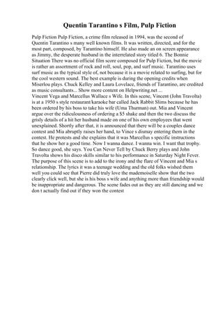 Quentin Tarantino s Film, Pulp Fiction
Pulp Fiction Pulp Fiction, a crime film released in 1994, was the second of
Quentin Tarantino s many well known films. It was written, directed, and for the
most part, composed, by Tarantino himself. He also made an on screen appearance
as Jimmy, the desperate husband in the interrelated story titled 6. The Bonnie
Situation There was no official film score composed for Pulp Fiction, but the movie
is rather an assortment of rock and roll, soul, pop, and surf music. Tarantino uses
surf music as the typical style of, not because it is a movie related to surfing, but for
the cool western sound. The best example is during the opening credits when
Miserlou plays. Chuck Kelley and Laura Lovelace, friends of Tarantino, are credited
as music consultants... Show more content on Helpwriting.net ...
Vincent Vega and Marcellus Wallace s Wife. In this scene, Vincent (John Travolta)
is at a 1950 s style restaurant/karaoke bar called Jack Rabbit Slims because he has
been ordered by his boss to take his wife (Uma Thurman) out. Mia and Vincent
argue over the ridiculousness of ordering a $5 shake and then the two discuss the
grisly details of a hit her husband made on one of his own employees that went
unexplained. Shortly after that, it is announced that there will be a couples dance
contest and Mia abruptly raises her hand, to Vince s dismay entering them in the
contest. He protests and she explains that it was Marcellus s specific instructions
that he show her a good time. Now I wanna dance. I wanna win. I want that trophy.
So dance good, she says. You Can Never Tell by Chuck Berry plays and John
Travolta shows his disco skills similar to his performance in Saturday Night Fever.
The purpose of this scene is to add to the irony and the flare of Vincent and Mia s
relationship. The lyrics it was a teenage wedding and the old folks wished them
well you could see that Pierre did truly love the mademoiselle show that the two
clearly click well, but she is his boss s wife and anything more than friendship would
be inappropriate and dangerous. The scene fades out as they are still dancing and we
don t actually find out if they won the contest
 