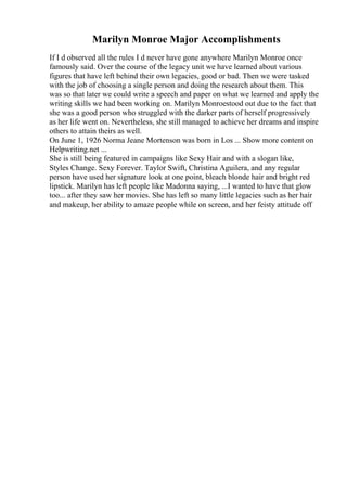 Marilyn Monroe Major Accomplishments
If I d observed all the rules I d never have gone anywhere Marilyn Monroe once
famously said. Over the course of the legacy unit we have learned about various
figures that have left behind their own legacies, good or bad. Then we were tasked
with the job of choosing a single person and doing the research about them. This
was so that later we could write a speech and paper on what we learned and apply the
writing skills we had been working on. Marilyn Monroestood out due to the fact that
she was a good person who struggled with the darker parts of herself progressively
as her life went on. Nevertheless, she still managed to achieve her dreams and inspire
others to attain theirs as well.
On June 1, 1926 Norma Jeane Mortenson was born in Los ... Show more content on
Helpwriting.net ...
She is still being featured in campaigns like Sexy Hair and with a slogan like,
Styles Change. Sexy Forever. Taylor Swift, Christina Aguilera, and any regular
person have used her signature look at one point, bleach blonde hair and bright red
lipstick. Marilyn has left people like Madonna saying, ...I wanted to have that glow
too... after they saw her movies. She has left so many little legacies such as her hair
and makeup, her ability to amaze people while on screen, and her feisty attitude off
 