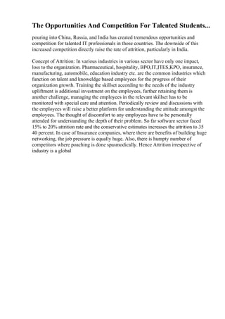 The Opportunities And Competition For Talented Students...
pouring into China, Russia, and India has created tremendous opportunities and
competition for talented IT professionals in those countries. The downside of this
increased competition directly raise the rate of attrition, particularly in India.
Concept of Attrition: In various industries in various sector have only one impact,
loss to the organization. Pharmaceutical, hospitality, BPO,IT,ITES,KPO, insurance,
manufacturing, automobile, education industry etc. are the common industries which
function on talent and knoweldge based employees for the progress of their
organization growth. Training the skillset according to the needs of the industry
upliftment is additional investment on the employees, further retaining them is
another challenge, managing the employees in the relevant skillset has to be
monitored with special care and attention. Periodically review and discussions with
the employees will raise a better platform for understanding the attitude amongst the
employees. The thought of discomfort to any employees have to be personally
attended for understanding the depth of their problem. So far software sector faced
15% to 20% attrition rate and the conservative estimates increases the attrition to 35
40 percent. In case of Insurance companies, where there are benefits of building huge
networking, the job pressure is equally huge. Also, there is humpty number of
competitors where poaching is done spasmodically. Hence Attrition irrespective of
industry is a global
 