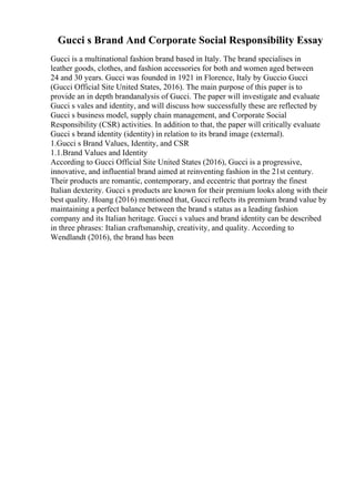 Gucci s Brand And Corporate Social Responsibility Essay
Gucci is a multinational fashion brand based in Italy. The brand specialises in
leather goods, clothes, and fashion accessories for both and women aged between
24 and 30 years. Gucci was founded in 1921 in Florence, Italy by Guccio Gucci
(Gucci Official Site United States, 2016). The main purpose of this paper is to
provide an in depth brandanalysis of Gucci. The paper will investigate and evaluate
Gucci s vales and identity, and will discuss how successfully these are reflected by
Gucci s business model, supply chain management, and Corporate Social
Responsibility (CSR) activities. In addition to that, the paper will critically evaluate
Gucci s brand identity (identity) in relation to its brand image (external).
1.Gucci s Brand Values, Identity, and CSR
1.1.Brand Values and Identity
According to Gucci Official Site United States (2016), Gucci is a progressive,
innovative, and influential brand aimed at reinventing fashion in the 21st century.
Their products are romantic, contemporary, and eccentric that portray the finest
Italian dexterity. Gucci s products are known for their premium looks along with their
best quality. Hoang (2016) mentioned that, Gucci reflects its premium brand value by
maintaining a perfect balance between the brand s status as a leading fashion
company and its Italian heritage. Gucci s values and brand identity can be described
in three phrases: Italian craftsmanship, creativity, and quality. According to
Wendlandt (2016), the brand has been
 