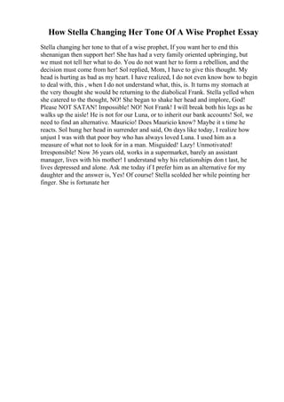 How Stella Changing Her Tone Of A Wise Prophet Essay
Stella changing her tone to that of a wise prophet, If you want her to end this
shenanigan then support her! She has had a very family oriented upbringing, but
we must not tell her what to do. You do not want her to form a rebellion, and the
decision must come from her! Sol replied, Mom, I have to give this thought. My
head is hurting as bad as my heart. I have realized, I do not even know how to begin
to deal with, this , when I do not understand what, this, is. It turns my stomach at
the very thought she would be returning to the diabolical Frank. Stella yelled when
she catered to the thought, NO! She began to shake her head and implore, God!
Please NOT SATAN! Impossible! NO! Not Frank! I will break both his legs as he
walks up the aisle! He is not for our Luna, or to inherit our bank accounts! Sol, we
need to find an alternative. Mauricio! Does Mauricio know? Maybe it s time he
reacts. Sol hung her head in surrender and said, On days like today, I realize how
unjust I was with that poor boy who has always loved Luna. I used him as a
measure of what not to look for in a man. Misguided! Lazy! Unmotivated!
Irresponsible! Now 36 years old, works in a supermarket, barely an assistant
manager, lives with his mother! I understand why his relationships don t last, he
lives depressed and alone. Ask me today if I prefer him as an alternative for my
daughter and the answer is, Yes! Of course! Stella scolded her while pointing her
finger. She is fortunate her
 