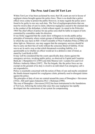 The Pros And Cons Of Tort Law
Within Tort Law it has been acclaimed by most, that UK courts are not in favour of
negligent claims brought against the police force. There is no doubt that a police
officer owes a duty to protect the public However, in many regards the police aren t
found to be guilty to owe any such duty. The Tort of negligenceproclaims that one
must be owed a duty of care to claim, otherwise negligence caused to the claimant due
to the conduct of the defendant, is held without regard. As stated in the PoliceAct
1964 The chief officer of police for any police area shall be liable in respect of torts
committed by constables under his direction
It was firstly suggested that the courts show willingness to invoke public policy
principles of immunity where certain groups of defendants were sued in negligence ,
to which the case facts in Hill v Chief Constable of West Yorkshire Police [1988] will
shine light on. Moreover, one may suggest that the emergency services should be
free to carry out their line of work without the conscious threat of liability. If one
was to act in such a way as that which threatened overriding liability, it is
questionable as to whether an officer would act in a defensive state of mind, as
stated by Lord Keith in Hill .
It may well be considered that the courts specifically deny claims against the
emergency services, invoking public policy, as observed in Capital and Countries
Bank plc v Hampshire CC [1997] and John Munroe Ltd v London Fire and Civil
Defence Authority Others [1997] . The fire brigade, like the police force are too
exempt on the grounds of no duty is owed to an individual if an emergency call is
not responded to.
Policy is essentially concerned with the notion of Duty of care and maybe considered
the fourth element required for a negligence claim, primarily used to disregard claims
against the police.
The principles of duty of care are centred around the cases of Donoghue v Stevenson
(1932) , Hill and Caparo Industries PLC v Dickman [1990] .
The case of Donoghue v Stevenson [1932] has been instrumental to the foundations
of Tort Law, following the notion that since this case negligence has rapidly
developed into the cornerstone of our system for compensating
 