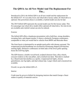 The Q50 Is An All New Model And The Replacement For
The...
Introduced in 2014, the Infiniti Q50 is an all new model and the replacement for
the Infiniti G37. It is an entry level, real wheel drive luxury sedan; all wheel drive is
optional. One powertrain choice is available; a hybrid model can also be had.
The 2015 Infiniti Q50 represents the second model year for this luxury sedan. This
five passenger rear wheel drive model offers optional all wheel drive. Six trim levels
are available and a hybrid variant can also be ordered.
Exterior
The Infiniti Q50 offers a handsome presentation with a bold face, strong shoulders,
sweeping lines, and elegant touches. It shows a distinctly European countenance,
comparable to what you would find in vehicles from BMW and Mercedes Benz.
The front fascia is dominated by an upright mesh grille with chrome surround. The
wraparound jeweled headlamps are accented by boomerang shaped LED daytime
running lights. Distinctive embrasures on both sides of the lower grille opening
house the LED fog lights.
The Q50 features a double waved hood, sculpted character lines, alloy wheels,
crescent windows at the rear pillars, and a notched rear deck. That deck is marked
by a flared trunk that doubles as a spoiler, wraparound tail lights, chrome
garnishment, rear fog lights, and dual exhaust tips. Larger wheels and a moonroof are
available.
Overall, we give the Infiniti Q50 a 9.
Interior
Credit must be given to Infiniti for designing interiors that match Europe s finest
sedans in quality of materials used as
 
